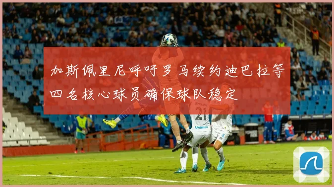 加斯佩里尼呼吁罗马续约迪巴拉等四名核心球员确保球队稳定