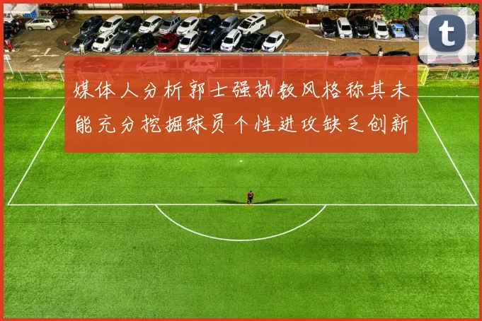 媒体人分析郭士强执教风格称其未能充分挖掘球员个性进攻缺乏创新性