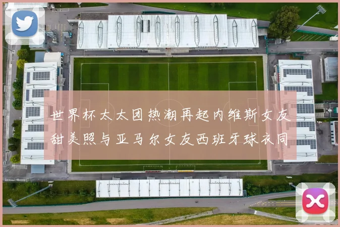 世界杯太太团热潮再起内维斯女友甜美照与亚马尔女友西班牙球衣同框秀
