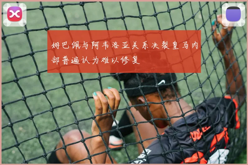 姆巴佩与阿韦洛亚关系决裂皇马内部普遍认为难以修复