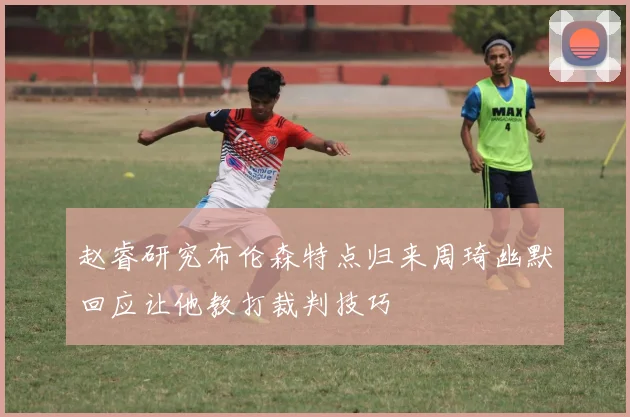 赵睿研究布伦森特点归来周琦幽默回应让他教打裁判技巧