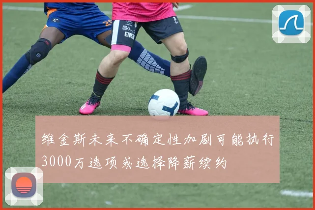 维金斯未来不确定性加剧可能执行3000万选项或选择降薪续约