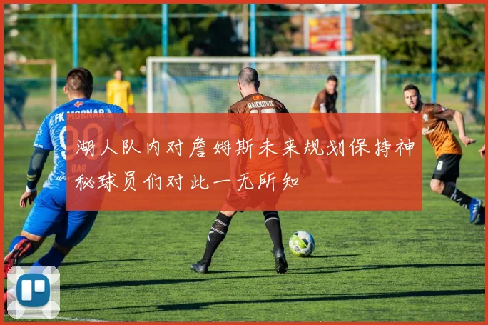 湖人队内对詹姆斯未来规划保持神秘球员们对此一无所知