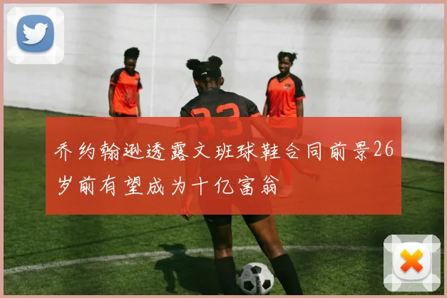 乔约翰逊透露文班球鞋合同前景26岁前有望成为十亿富翁