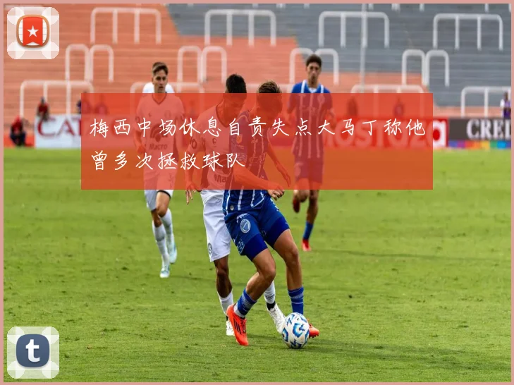 梅西中场休息自责失点大马丁称他曾多次拯救球队