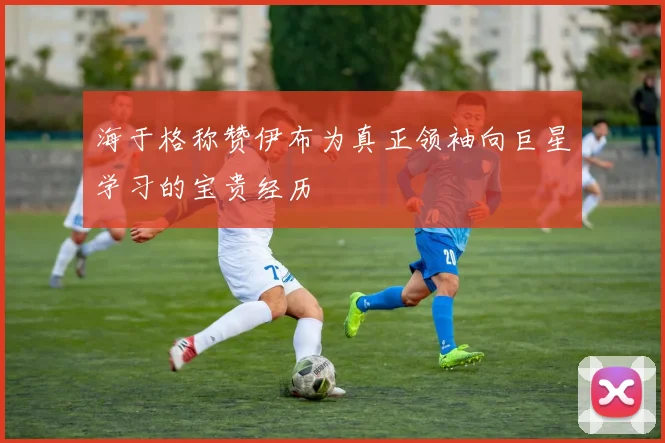 海于格称赞伊布为真正领袖向巨星学习的宝贵经历