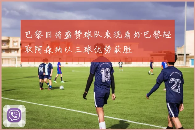 巴黎旧将盛赞球队表现看好巴黎轻取阿森纳以三球优势获胜