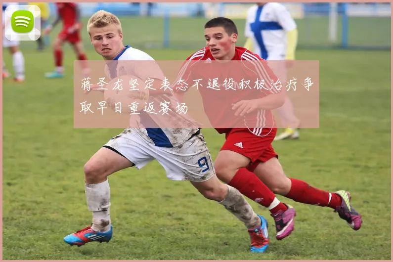 蒋圣龙坚定表态不退役积极治疗争取早日重返赛场