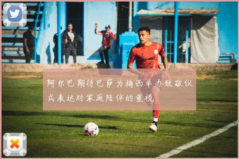 阿尔巴期待巴萨为梅西举办致敬仪式表达对家庭陪伴的重视