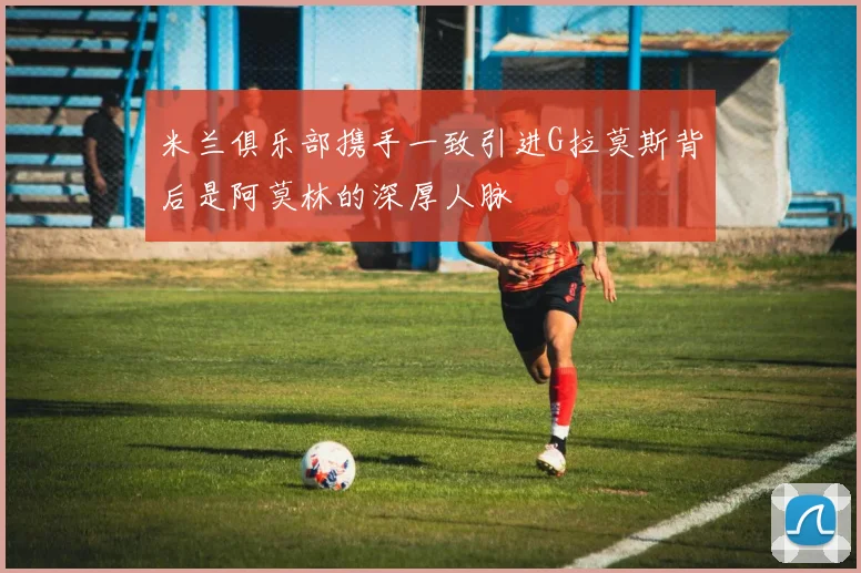 米兰俱乐部携手一致引进G拉莫斯背后是阿莫林的深厚人脉