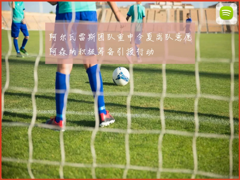 阿尔瓦雷斯团队重申今夏离队意愿阿森纳积极筹备引援行动