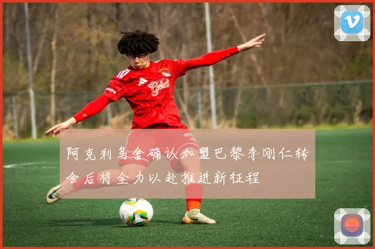 阿克利乌舍确认加盟巴黎李刚仁转会后将全力以赴推进新征程