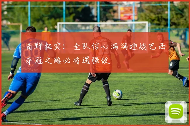南野拓实：全队信心满满迎战巴西夺冠之路必将遇强敌