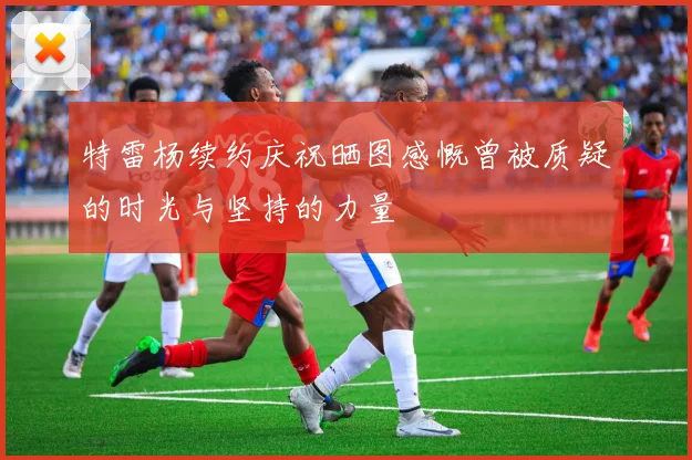特雷杨续约庆祝晒图感慨曾被质疑的时光与坚持的力量