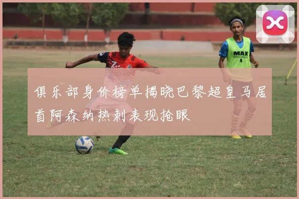 俱乐部身价榜单揭晓巴黎超皇马居首阿森纳热刺表现抢眼