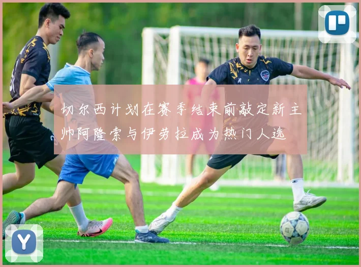 切尔西计划在赛季结束前敲定新主帅阿隆索与伊劳拉成为热门人选