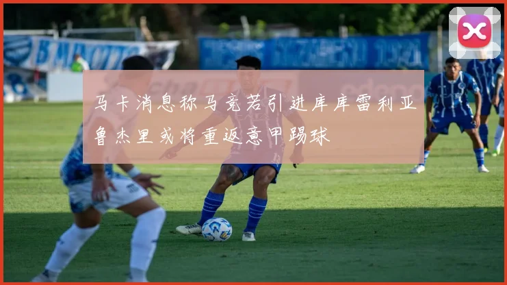 马卡消息称马竞若引进库库雷利亚鲁杰里或将重返意甲踢球