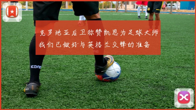 克罗地亚后卫称赞凯恩为足球大师我们已做好与英格兰交锋的准备
