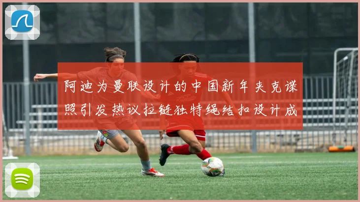阿迪为曼联设计的中国新年夹克谍照引发热议拉链独特绳结扣设计成亮点
