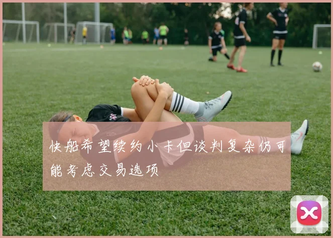 快船希望续约小卡但谈判复杂仍可能考虑交易选项