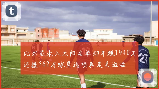 比尔虽未入太阳名单却年赚1940万还握562万球员选项真是美滋滋